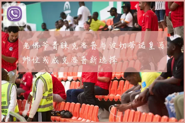 老佛爷青睐克洛普与波切蒂诺皇马帅位或成克洛普新选择