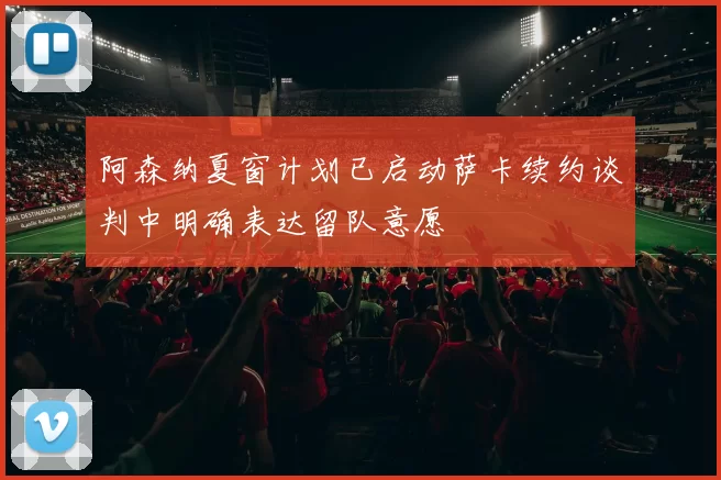 阿森纳夏窗计划已启动萨卡续约谈判中明确表达留队意愿
