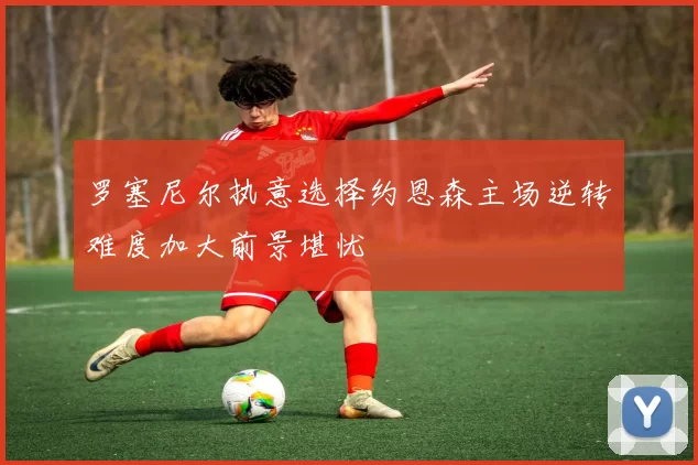 罗塞尼尔执意选择约恩森主场逆转难度加大前景堪忧