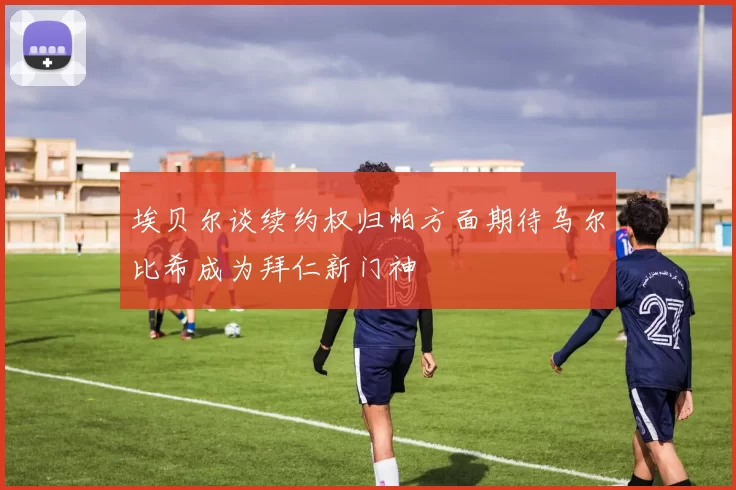 埃贝尔谈续约权归帕方面期待乌尔比希成为拜仁新门神