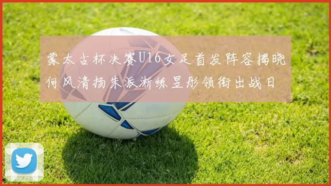 蒙太古杯决赛U16女足首发阵容揭晓何风清扬朱派淅练昱彤领衔出战日本队