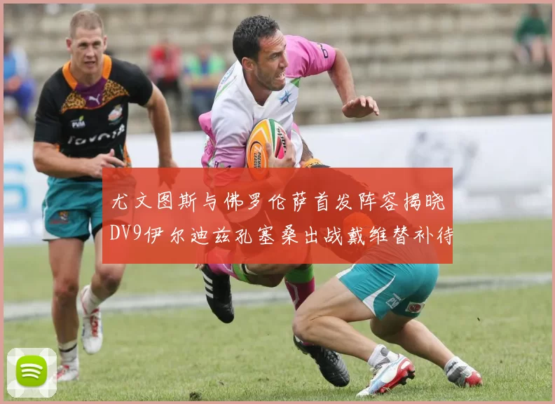 尤文图斯与佛罗伦萨首发阵容揭晓DV9伊尔迪兹孔塞桑出战戴维替补待命