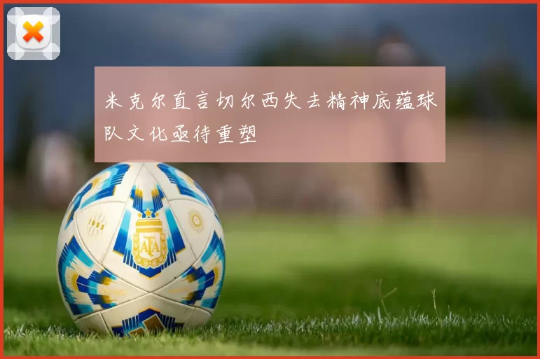 米克尔直言切尔西失去精神底蕴球队文化亟待重塑