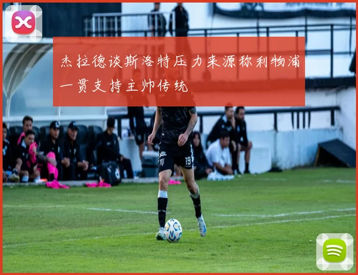 杰拉德谈斯洛特压力来源称利物浦一贯支持主帅传统