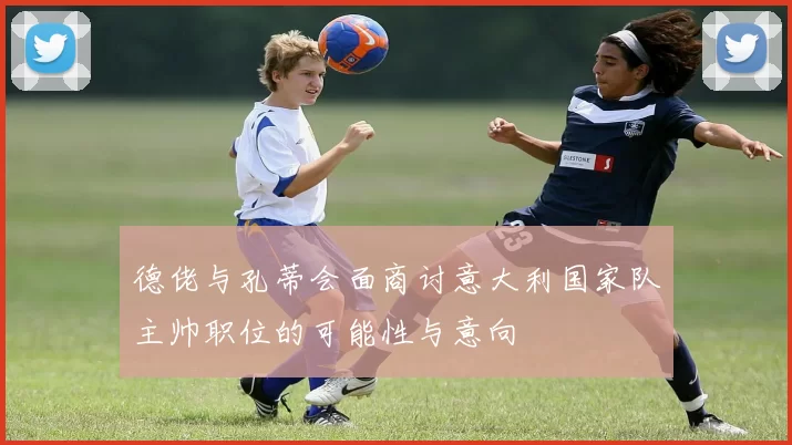 德佬与孔蒂会面商讨意大利国家队主帅职位的可能性与意向
