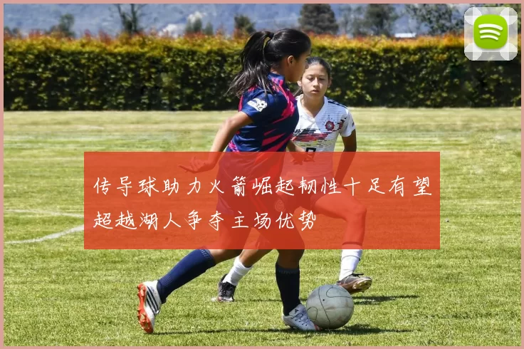 传导球助力火箭崛起韧性十足有望超越湖人争夺主场优势