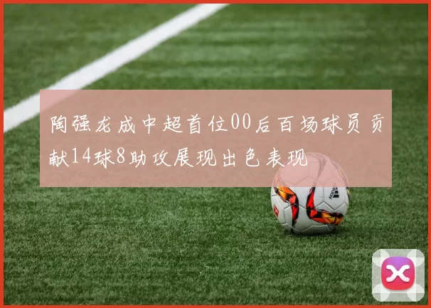 陶强龙成中超首位00后百场球员贡献14球8助攻展现出色表现