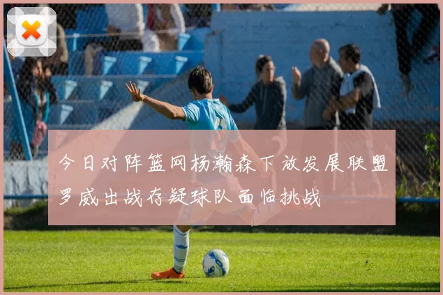 今日对阵篮网杨瀚森下放发展联盟罗威出战存疑球队面临挑战