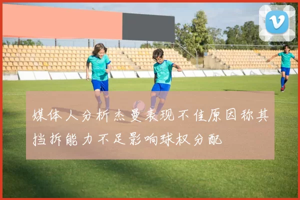 媒体人分析杰曼表现不佳原因称其挡拆能力不足影响球权分配
