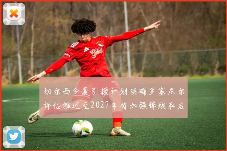 切尔西今夏引援计划明确罗塞尼尔评估推迟至2027年将加强锋线和后防线