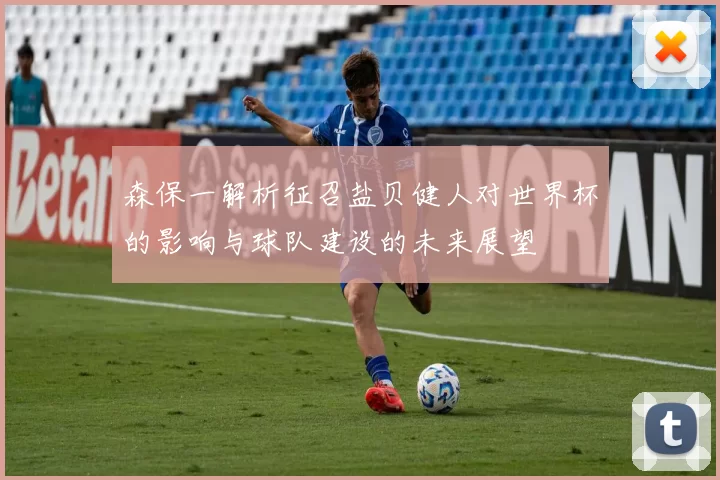 森保一解析征召盐贝健人对世界杯的影响与球队建设的未来展望