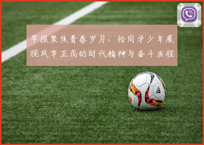 早报聚焦青春岁月，恰同学少年展现风华正茂的时代精神与奋斗历程