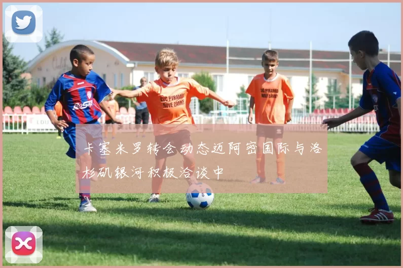 卡塞米罗转会动态迈阿密国际与洛杉矶银河积极洽谈中