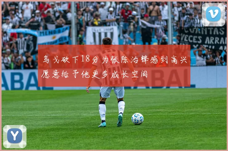 乌戈砍下18分为张陈治锋感到高兴愿意给予他更多成长空间