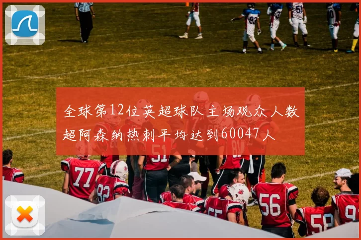 全球第12位英超球队主场观众人数超阿森纳热刺平均达到60047人