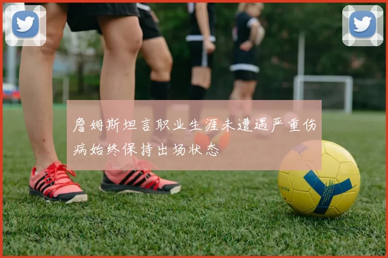 詹姆斯坦言职业生涯未遭遇严重伤病始终保持出场状态