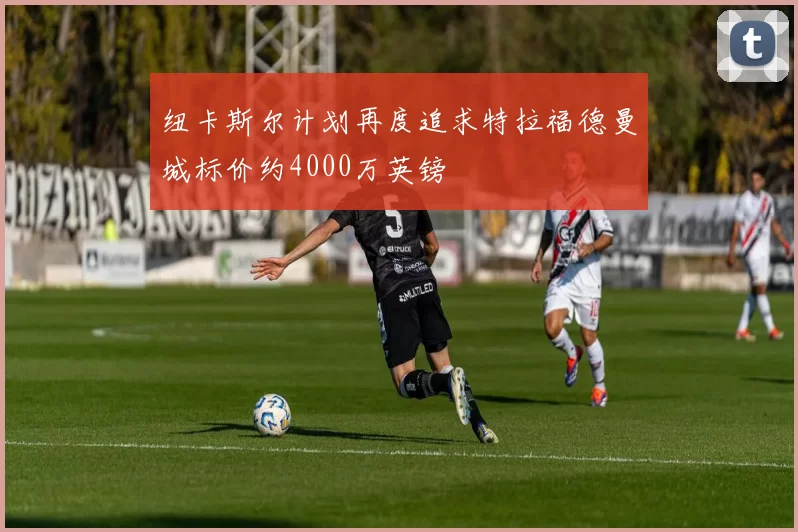 纽卡斯尔计划再度追求特拉福德曼城标价约4000万英镑