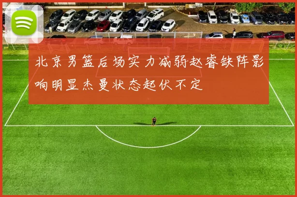 北京男篮后场实力减弱赵睿缺阵影响明显杰曼状态起伏不定