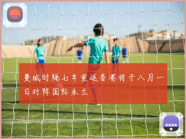 曼城时隔七年重返香港将于八月一日对阵国际米兰