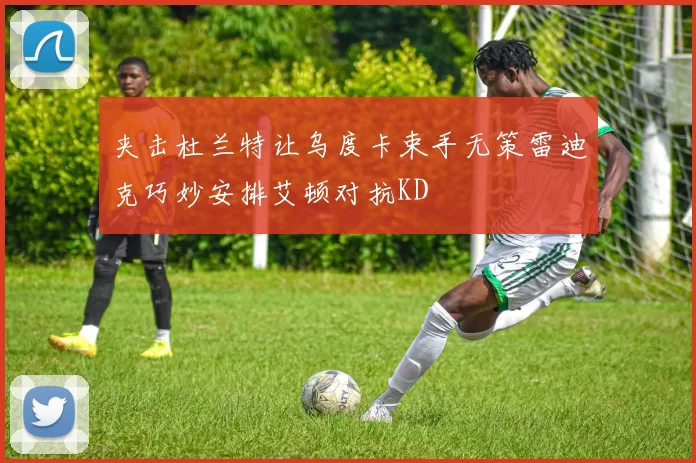 夹击杜兰特让乌度卡束手无策雷迪克巧妙安排艾顿对抗KD
