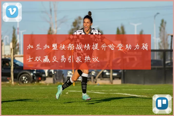 加兰加盟快船战绩提升哈登助力骑士双赢交易引发热议