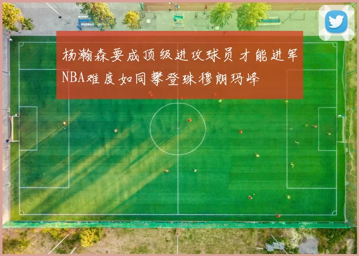 杨瀚森要成顶级进攻球员才能进军NBA难度如同攀登珠穆朗玛峰
