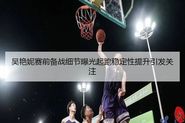 吴艳妮赛前备战细节曝光起跑稳定性提升引发关注